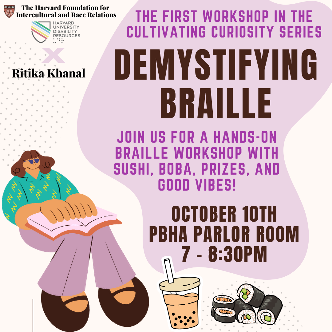 Purple and white background with the words “Demystifying Braille” on the top right. The words “join us for a hands-on braille workshop with Sushi, boba, prizes, and good vibes!” underneath”. Words “October 10th PBHA Parlor room 7 - 8:30pm” underneath the description. Animated girl reading Braille at the bottom left. Animated boba and sushi are on the bottom right. Top right has the Harvard Foundation for Intercultural and Race Relations logo. A cross sign underneath the logo with the name “Ritika Khanal”.